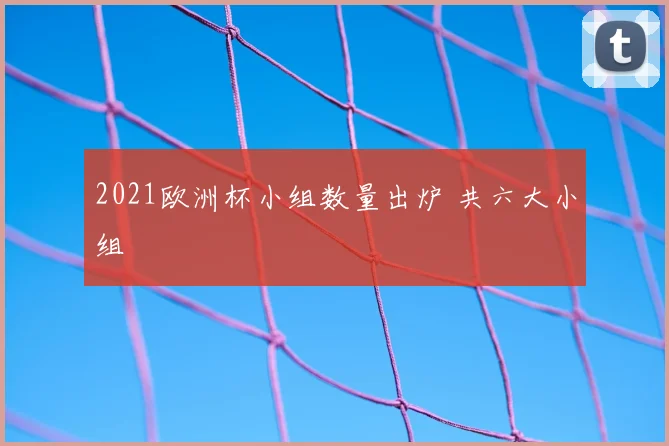 2021欧洲杯小组数量出炉 共六大小组