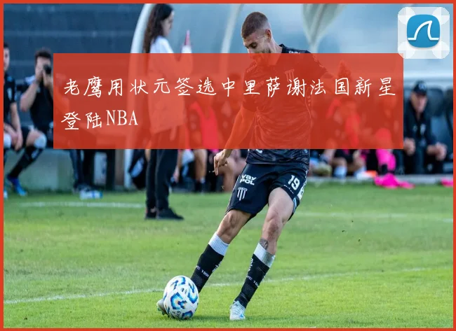 老鹰用状元签选中里萨谢法国新星登陆NBA