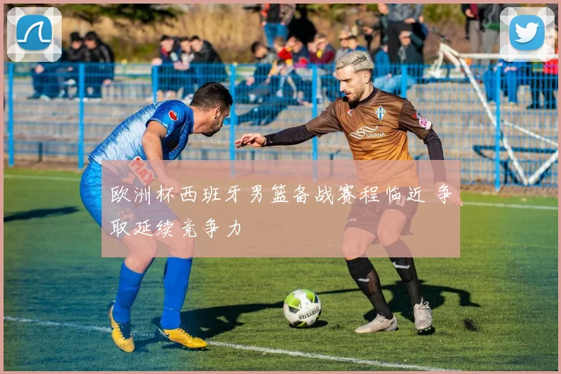 欧洲杯西班牙男篮备战赛程临近 争取延续竞争力