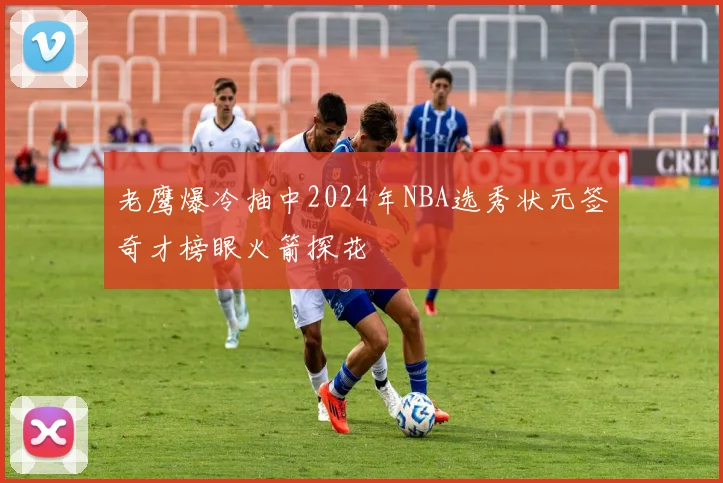 老鹰爆冷抽中2024年NBA选秀状元签奇才榜眼火箭探花
