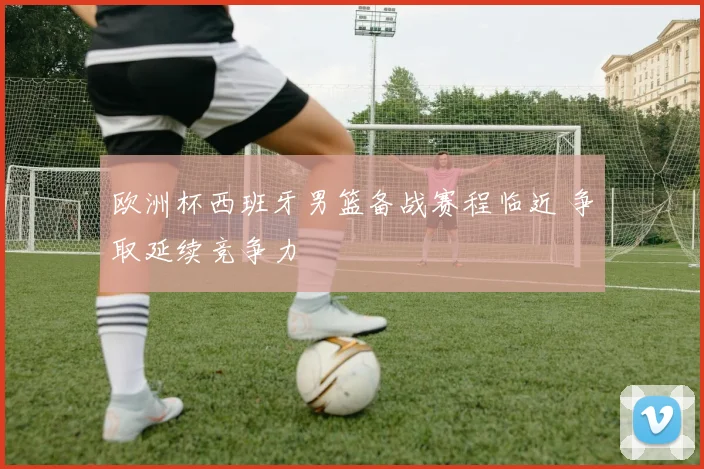 欧洲杯西班牙男篮备战赛程临近 争取延续竞争力