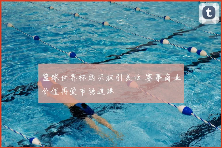篮球世界杯购买权引关注 赛事商业价值再受市场追捧