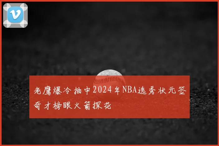 老鹰爆冷抽中2024年NBA选秀状元签奇才榜眼火箭探花