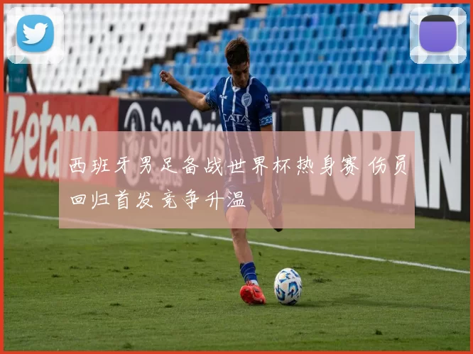 西班牙男足备战世界杯热身赛 伤员回归首发竞争升温