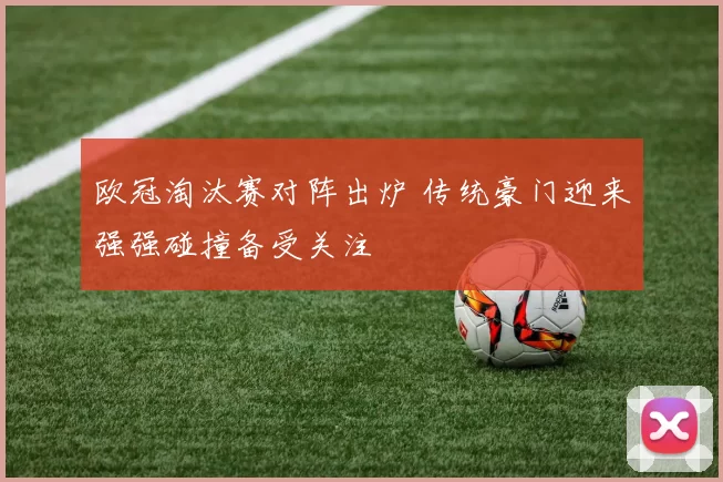 欧冠淘汰赛对阵出炉 传统豪门迎来强强碰撞备受关注