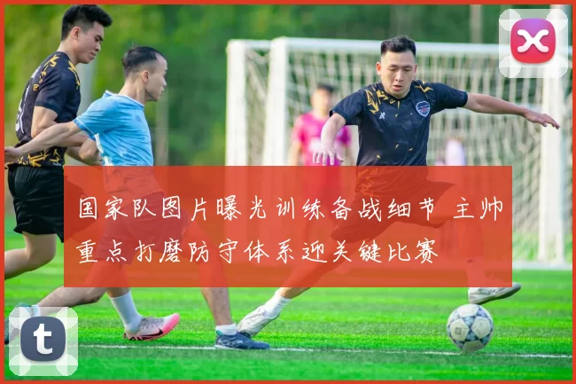 国家队图片曝光训练备战细节 主帅重点打磨防守体系迎关键比赛