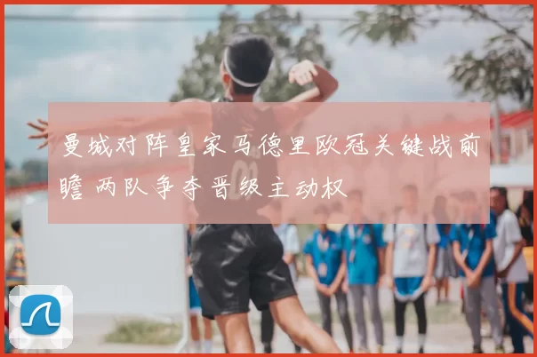 曼城对阵皇家马德里欧冠关键战前瞻 两队争夺晋级主动权