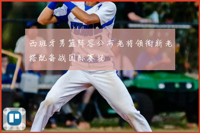 西班牙男篮阵容公布老将领衔新老搭配备战国际赛场