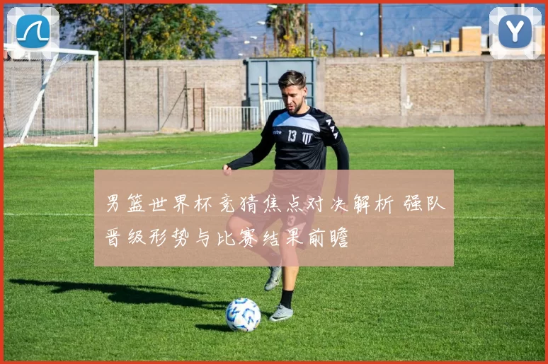 男篮世界杯竞猜焦点对决解析 强队晋级形势与比赛结果前瞻