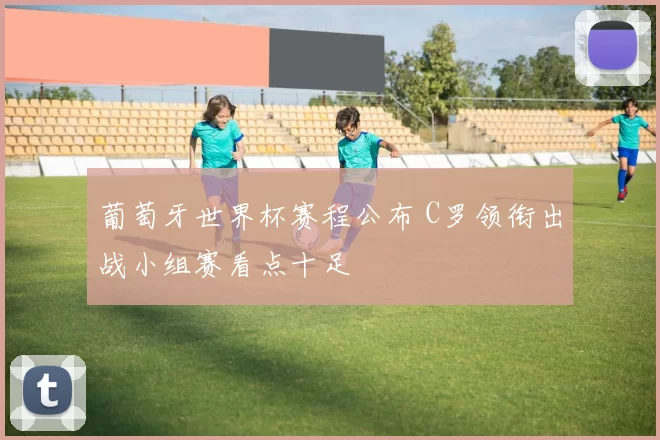 葡萄牙世界杯赛程公布 C罗领衔出战小组赛看点十足