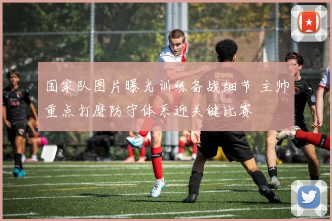 国家队图片曝光训练备战细节 主帅重点打磨防守体系迎关键比赛