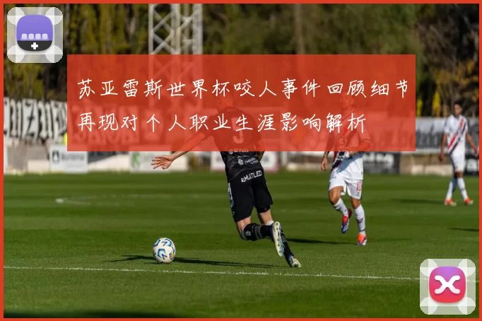 苏亚雷斯世界杯咬人事件回顾细节再现对个人职业生涯影响解析