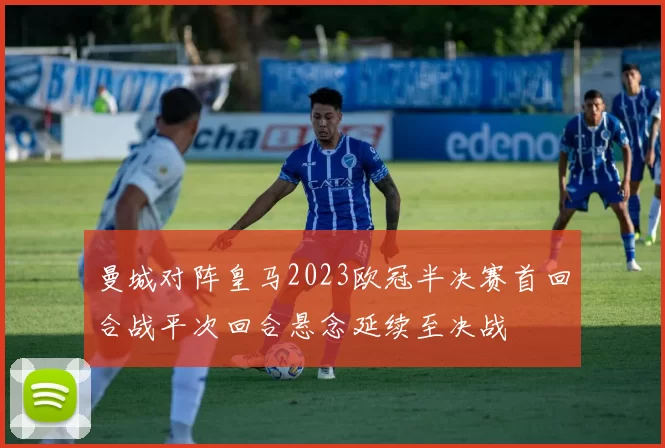 曼城对阵皇马2023欧冠半决赛首回合战平次回合悬念延续至决战