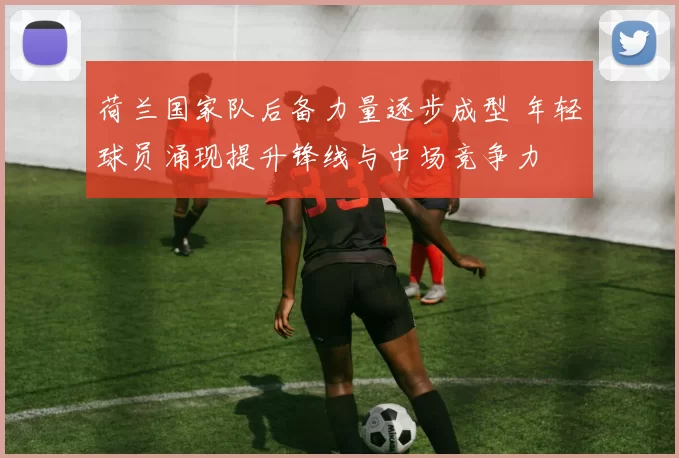 荷兰国家队后备力量逐步成型 年轻球员涌现提升锋线与中场竞争力